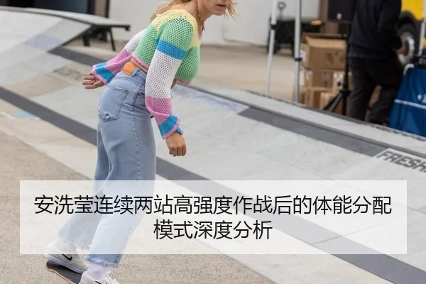 安洗莹连续两站高强度作战后的体能分配模式深度分析